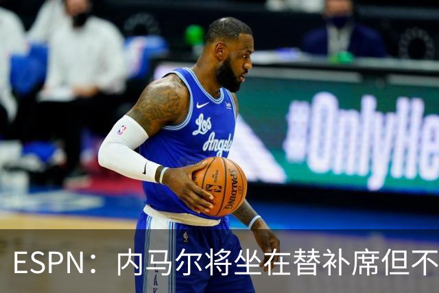 ESPN：内马尔将坐在替补席但不会出战摩洛哥，他已完成康复训练